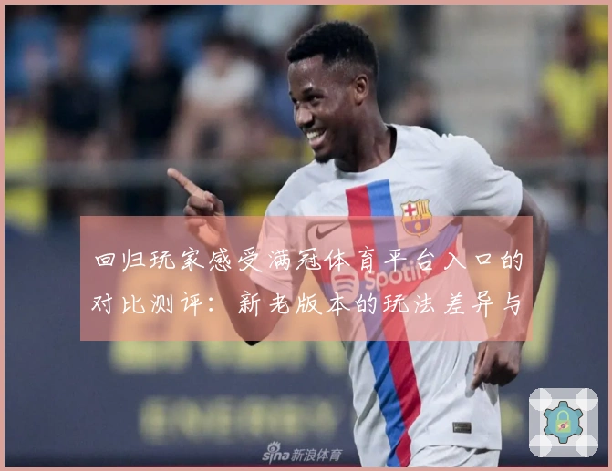 回归玩家感受满冠体育平台入口的对比测评：新老版本的玩法差异与体验提升