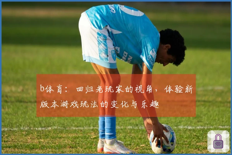 b体育：回归老玩家的视角，体验新版本游戏玩法的变化与乐趣