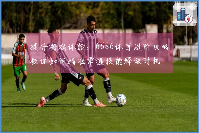 提升游戏体验，6686体育进阶攻略教你如何精准掌握技能释放时机